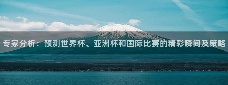 专家分析：预测世界杯、亚洲杯和国际比赛的精彩瞬间及策略